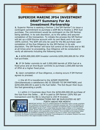 SUPERIOR MARINE JP54 INVESTMENT
            DRAFT Summary For An
            Investment Partnership
1. Superior Marine is seeking a Partner ( the”SM Partner”) to issue a
contingent commitment to purchase a $5M BG to finalize a JP54 fuel
purchase. The commitment would be contingent on the SM Partner
being satisfied, in its sole discretion, as to the safety and assured
completion of the transaction. To initiate the process the SM Partner
will set up a $5M Escrow account with its own Bank and in its own
100% control. The $5M will only be used for the BG purchase upon
completion of the Due Diligence by the SM Partner in its sole
discretion. The SM Partner will have full control of the funds and or BG
at all times prior to proceeding. Due Diligence will be conducted to
verify all elements including the following items:

  A. A $250,000,000.00M Investor commits $250,000,000.00 for JP54
fuel purchase.

  B. JP 54 Seller commits to sell 2,000,000 barrels of JP54 fuel at a
fixed price and an End Buyer commits to purchase 2,000,000 barrels
of JP54 at a higher fixed price.

 C. Upon completion of Due diligence, a closing occurs if SM Partner
agrees to proceed.

   i.) the $5 M is transferred to the $250M INVESTOR
(Simultaneously a satisfactory BG IS ISSUED TO SM PARTNER) and
$250,000,000.00 is paid to the fuel Seller. The Exit Buyer then buys
the fuel generating a profit.

    ii.) within 2-3 business days from the $250,000,000.00 purchase of
the fuel from the Seller…. $6 M is paid to SM Partner (20% ROi per
transaction) and the BG is returned to 250 M Investor.
                     2 TRANSACTIONS MAY BE DUPLICATED AS SET
                               FORTH ABOVE PER MONTH
                       IMPORTANT NOTICE: This is an unofficial response for information and/or a private, proprietary
                       and confidential communication and is for information purposes only. This is not intended to be,
                       construed to be in any form or manner a solicitation of investment funds or a securities offering.
                       DISCLAIMER: Sender is NOT a United States Securities Dealer or Broker or U.S. Investment
                       Adviser. Sender makes no warranties or representations to the recipient or as to the Transaction.
                       All due diligence is the responsibility of the recipient. This e-mail letter and the attached related
documents are never to be considered a solicitation for any purpose in any form or content. Upon receipt of these
documents, the Recipient hereby acknowledges this Disclaimer. If acknowledgment is not accepted, Recipient must return
any and all documents in their original receipted condition to Sender.
 