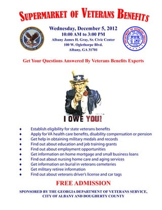 S upermarket of                  Veterans Benefits
               Wednesday, December 5, 2012
                      10:00 AM to 3:00 PM
                Albany James H. Gray, Sr. Civic Center
                       100 W. Oglethorpe Blvd.
                          Albany, GA 31701


 Get Your Questions Answered By Veterans Benefits Experts




♦	   Establish eligibility for state veterans benefits
♦	   Apply for VA health care benefits, disability compensation or pension
♦	   Get help in obtaining military medals and records
♦	   Find out about education and job training grants
♦	   Find out about employment opportunities
♦	   Get information on home mortgage and small business loans
♦	   Find out about nursing home care and aging services
♦	   Get information on burial in veterans cemeteries
♦	   Get military retiree information
♦	   Find out about veterans driver’s license and car tags

                   FREE ADMISSION
SPONSORED BY THE GEORGIA DEPARTMENT OF VETERANS SERVICE,
         CITY OF ALBANY AND DOUGHERTY COUNTY
 