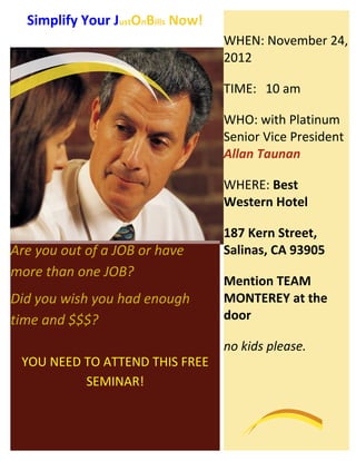 Simplify Your JustOnBills Now!
                                   WHEN: November 24,
                                   2012

                                   TIME: 10 am

                                   WHO: with Platinum
                                   Senior Vice President
                                   Allan Taunan

                                   WHERE: Best
                                   Western Hotel

                                   187 Kern Street,
Are you out of a JOB or have       Salinas, CA 93905
more than one JOB?
                                   Mention TEAM
Did you wish you had enough        MONTEREY at the
time and $$$?                      door

                                   no kids please.
 YOU NEED TO ATTEND THIS FREE
          SEMINAR!
 