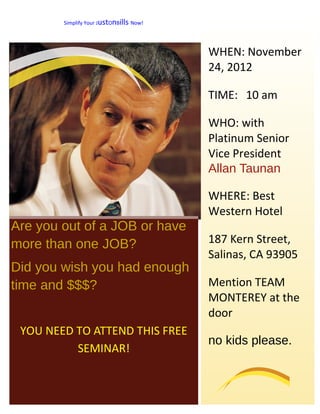 Simplify Your JustOnBills Now!




                                         WHEN: November
                                         24, 2012

                                         TIME: 10 am

                                         WHO: with
                                         Platinum Senior
                                         Vice President
                                         Allan Taunan

                                         WHERE: Best
                                         Western Hotel
Are you out of a JOB or have
more than one JOB?                       187 Kern Street,
                                         Salinas, CA 93905
Did you wish you had enough
time and $$$?                            Mention TEAM
                                         MONTEREY at the
                                         door
 YOU NEED TO ATTEND THIS FREE
                                         no kids please.
          SEMINAR!
 
