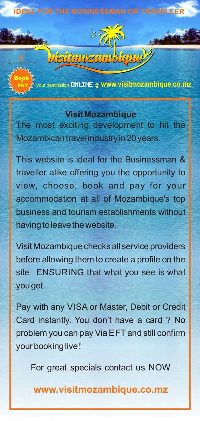 your destination @ www.visitmozambique.co.mz
Online
IDEAL FOR THE BUSINESSMAN OR TRAVELLER
&
PAY
Book
VisitMozambique
The most exciting development to hit the
Mozambicantravelindustryin20years.
This website is ideal for the Businessman &
traveller alike offering you the opportunity to
view, choose, book and pay for your
accommodation at all of Mozambique's top
business and tourism establishments without
havingtoleavethewebsite.
VisitMozambiquechecksallserviceproviders
before allowing them to create a proﬁle on the
site ENSURING that what you see is what
youget.
Pay with any VISA or Master, Debit or Credit
Card instantly. You don’t have a card ? No
problem you can pay Via EFT and still conﬁrm
yourbookinglive!
For great specials contact us NOW
www.visitmozambique.co.mz
 