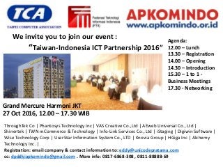 Grand Mercure Harmoni JKT
27 Oct 2016, 12.00 – 17.30 WIB
“Taiwan-Indonesia ICT Partnership 2016”
We invite you to join our event : Agenda:
12.00 – Lunch
13.30 – Registration
14.00 – Opening
14.30 – Introduction
15.30 – 1 to 1 -
Business Meetings
17.30 - Networking
ThroughTek Co | Phantosys Technology Inc | VAS Creative Co.,Ltd | AEweb Universal Co., Ltd |
Shinertek | TWN mCommerce & Technology | Info-Link Services Co., Ltd | iStaging | Digiwin Software |
Wise Technology Corp | UserStar Information System Co., LTD | Knovia Group | HGiga Inc | Alchemy
Technology Inc. |
Registration: email company & contact information to: eddy@unicodepratama.com
cc: dpddkiapkomindo@gmail.com . More info: 0817-6868-308 , 0811-88888-69
 