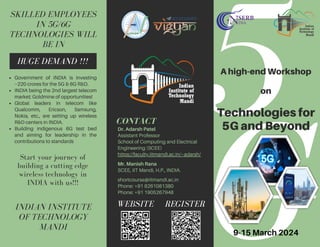 G
5
Dr. Adarsh Patel
Assistant Professor
School of Computing and Electrical
Engineering (SCEE)
https://faculty.iitmandi.ac.in/~adarsh/
Mr. Manish Rana
SCEE, IIT Mandi, H.P., INDIA.
shortcourse@iitmandi.ac.in
Phone: +91 8261081380
Phone: +91 1905267948
HUGE DEMAND !!!
WEBSITE REGISTER
A high-end Workshop
on
Technologies for
5G and Beyond
INDIAN INSTITUTE
OF TECHNOLOGY
MANDI
CONTACT
SKILLED EMPLOYEES
IN 5G/6G
TECHNOLOGIES WILL
BE IN
Start your journey of
building a cutting edge
wireless technology in
INDIA with us!!!
9-15 March 2024
Government of INDIA is investing
~220 crores for the 5G & 6G R&D.
INDIA being the 2nd largest telecom
market; Goldmine of opportunities!
Global leaders in telecom like
Qualcomm, Ericson, Samsung,
Nokia, etc., are setting up wireless
R&D centers in INDIA.
Building indigenous 6G test bed
and aiming for leadership in the
contributions to standards
 
