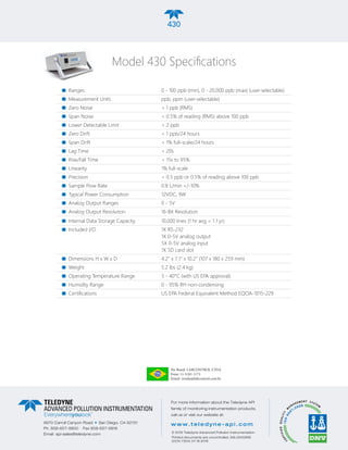 430
Ranges	 0 - 100 ppb (min), 0 - 20,000 ppb (max) (user-selectable)
Measurement Units	 ppb, ppm (user-selectable)
Zero Noise	 < 1 ppb (RMS)
Span Noise	 < 0.5% of reading (RMS) above 100 ppb
Lower Detectable Limit	 < 2 ppb
Zero Drift	 < 1 ppb/24 hours
Span Drift	 < 1% full-scale/24 hours
Lag Time	 < 20s
Rise/Fall Time	 < 15s to 95%
Linearity	 1% full-scale
Precision	 < 0.5 ppb or 0.5% of reading above 100 ppb
Sample Flow Rate	 0.8 L/min +/-10%
Typical Power Consumption	 12VDC, 9W
Analog Output Ranges	 0 - 5V
Analog Output Resolution	 16-Bit Resolution
Internal Data Storage Capacity	 10,000 lines (1 hr avg = 1.1 yr)
Included I/O	 1X RS-232 	
1X 0-5V analog output	
5X 0-5V analog input	
1X SD card slot
Dimensions H x W x D	 4.2” x 7.1” x 10.2” (107 x 180 x 259 mm)
Weight 	 5.2 lbs (2.4 kg)
Operating Temperature Range	 5 - 40°C (with US EPA approval)
Humidity Range	 0 - 95% RH non-condensing
Certifications	 US EPA Federal Equivalent Method EQOA-1015-229
430
Model 430 Specifications
9970 Carroll Canyon Road g
San Diego, CA 92131
Ph. 858-657-9800 Fax 858-657-9816
Email api-sales@teledyne.com
8
For more information about the Teledyne API
family of monitoring instrumentation products,
call us or visit our website at:
www.teledyne-api.com
© 2016 Teledyne Advanced Pollution Instrumentation
Printed documents are uncontrolled. SAL000089E
(DCN 7304) 07.18.2016
No Brasil: LABCONTROL LTDA
Fone: 11-5181-1173
Email: vendas@labcontrol.com.br
 