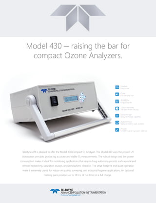 Model 430 — raising the bar for
compact Ozone Analyzers.
Teledyne API is pleased to offer the Model 430 Compact O3 Analyzer. The Model 430 uses the proven UV
Absorption principle, producing accurate and stable O3 measurements. The robust design and low power
consumption makes it ideal for monitoring applications that require long autonomy periods such as rural and
remote monitoring, saturation studies, and atmospheric research. The small footprint and quiet operation
make it extremely useful for indoor air quality, surveying, and industrial hygiene applications. An optional
battery pack provides up to 14 hrs. of run time on a full charge.
Intuitive
Easy to use
Quiet
For everyday use
10,000 hr
long pump life
2 year warranty
The best in the industry
Data storage
SD Card storage capability
Autonomous
Optional battery pack available
Proven
US EPA Federal Equivalent Method
1 2 3
SD
2
1 2 3
SD
2
1 2 3
SD
2
1 2 3
SD
2
1 2 3
SD
2
1 2 3
SD
2
1 2 3
SD
2
 