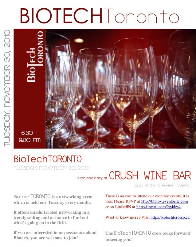 BioTechTORONTO
Tuesday, November 30, 2010
cash and carry at CRUSH WINE BAR
455 KING STREET WEST
BioTechTORONTO is a networking event
which is held one Tuesday every month.
It offers unadulterated networking in a
trendy setting and a chance to find out
what’s going on in the field.
If you are interested in or passionate about
Biotech, you are welcome to join!
BIOTECHToronto
The BioTechTORONTO crew looks forward
to seeing you!
There is no cost to attend our monthly events, it is
free. Please RSVP at http://bttnov.eventbrite.com
or on LinkedIN at http://tinyurl.com/2g4dzs4
Want to know more? Visit http://biotechtoronto.ca
Tuesday,
November
30,
2010
6:30 -
9:30 PM
 