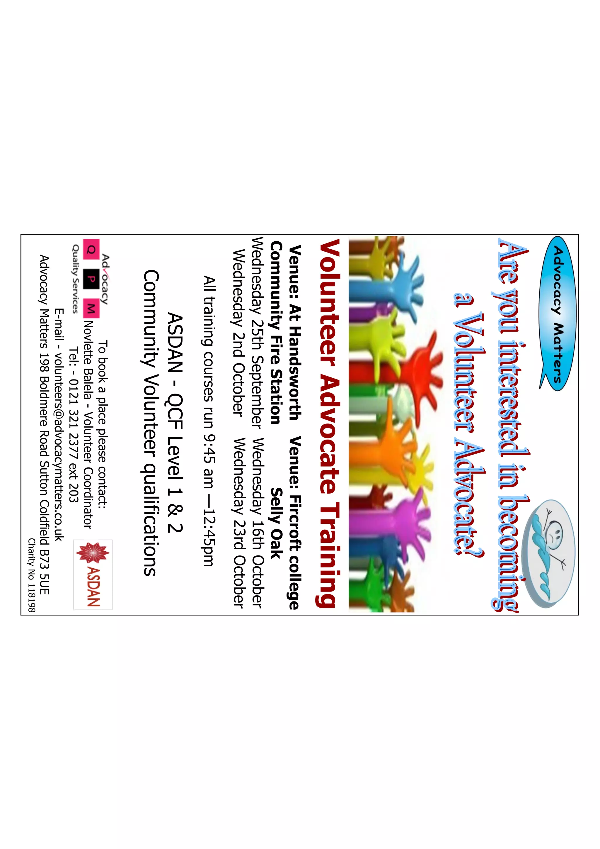 Tobookaplacepleasecontact:
NovletteBalela-VolunteerCoordinator
Tel:-01213212377ext203
E-mail-volunteers@advocacymatters.co.uk
AdvocacyMatters198BoldmereRoadSuttonColdfieldB735UE
CharityNo118198
ASDAN-QCFLevel1&2
CommunityVolunteerqualifications
Venue:AtHandsworth
CommunityFireStation
Wednesday25thSeptember
Wednesday2ndOctober
Venue:Fircroftcollege
SellyOak
Wednesday16thOctober
Wednesday23rdOctober
VolunteerAdvocateTraining
Alltrainingcoursesrun9:45am—12:45pm