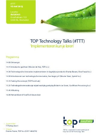 food technology & life science
#TTT
16 mei 2013
Locatie:
Autotron
Graafsebaan 133
5248 NL, Rosmalen
TOP Technology Talks (#TTT)
‘Implementerenkunjeleren’
Programma
14.00 Ontvangst
14.15 Introductie gastheer (Wouter de Heij, TOP b.v.)
14.30 Technologische innovaties implementeren in dagelijkse productie (Franka Bossers, Chez Pascal b.v.)
14.50 Introduceren van technologische innovaties, hoe begin je? (Wouter Stam, Spinid b.v.)
15.10 Tasting the concept (TOP Food Lab)
15.25 Technologischeinnovatieszijnvrijwelnooitplug-and-play(Robert van Soest, CoolWave Processing b.v.)
15.45 Afsluiting
16.00 Netwerkborrel FoodTech beursvloer
TOP b.v. organiseert in samenwerking met
Easy Fairs de TOP Technology Talks
Aanmelden
TTT@top-bv.nl
Vragen
Dennis Favier, TOP b.v. (0317-466278)
 