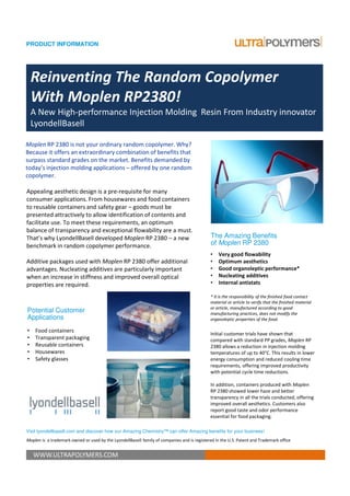PRODUCT INFORMATION




    Reinventing The Random Copolymer
    With Moplen RP2380!
    A New High-performance Injection Molding Resin From Industry innovator
    LyondellBasell

Moplen RP 2380 is not your ordinary random copolymer. Why?
Because it offers an extraordinary combination of benefits that
surpass standard grades on the market. Benefits demanded by
today’s injection molding applications – offered by one random
copolymer.

Appealing aesthetic design is a pre-requisite for many
consumer applications. From housewares and food containers
to reusable containers and safety gear – goods must be
presented attractively to allow identification of contents and
facilitate use. To meet these requirements, an optimum
balance of transparency and exceptional flowability are a must.
That’s why LyondellBasell developed Moplen RP 2380 – a new                                    The Amazing Benefits
benchmark in random copolymer performance.                                                    of Moplen RP 2380
                                                                                              •   Very good flowability
Additive packages used with Moplen RP 2380 offer additional                                   •   Optimum aesthetics
advantages. Nucleating additives are particularly important                                   •   Good organoleptic performance*
when an increase in stiffness and improved overall optical                                    •   Nucleating additives
properties are required.                                                                      •   Internal antistats

                                                                                              * It is the responsibility of the finished food contact
                                                                                              material or article to verify that the finished material
                                                                                              or article, manufactured according to good
Potential Customer                                                                            manufacturing practices, does not modify the
Applications                                                                                  organoleptic properties of the food.

•    Food containers
                                                                                              Initial customer trials have shown that
•    Transparent packaging                                                                    compared with standard PP grades, Moplen RP
•    Reusable containers                                                                      2380 allows a reduction in injection molding
•    Housewares                                                                               temperatures of up to 40°C. This results in lower
•    Safety glasses                                                                           energy consumption and reduced cooling time
                                                                                              requirements, offering improved productivity
                                                                                              with potential cycle time reductions.

                                                                                              In addition, containers produced with Moplen
                                                                                              RP 2380 showed lower haze and better
                                                                                              transparency in all the trials conducted, offering
                                                                                              improved overall aesthetics. Customers also
                                                                                              report good taste and odor performance
                                                                                              essential for food packaging.

Visit lyondellbasell.com and discover how our Amazing Chemistry™ can offer Amazing benefits for your business!
Moplen is a trademark owned or used by the LyondellBasell family of companies and is registered in the U.S. Patent and Trademark office


    WWW.ULTRAPOLYMERS.COM
 