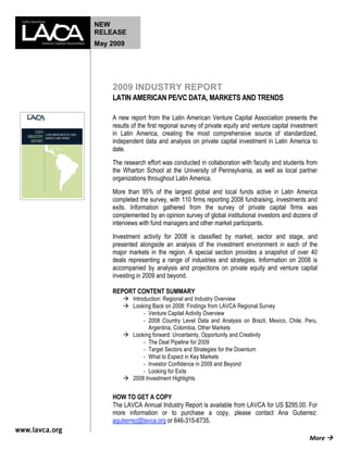 NEW
RELEASE
May 2009




    2009 INDUSTRY REPORT
    LATIN AMERICAN PE/VC DATA, MARKETS AND TRENDS

    A new report from the Latin American Venture Capital Association presents the
    results of the first regional survey of private equity and venture capital investment
    in Latin America, creating the most comprehensive source of standardized,
    independent data and analysis on private capital investment in Latin America to
    date.
    The research effort was conducted in collaboration with faculty and students from
    the Wharton School at the University of Pennsylvania, as well as local partner
    organizations throughout Latin America.
    More than 95% of the largest global and local funds active in Latin America
    completed the survey, with 110 firms reporting 2008 fundraising, investments and
    exits. Information gathered from the survey of private capital firms was
    complemented by an opinion survey of global institutional investors and dozens of
    interviews with fund managers and other market participants.
    Investment activity for 2008 is classified by market, sector and stage, and
    presented alongside an analysis of the investment environment in each of the
    major markets in the region. A special section provides a snapshot of over 40
    deals representing a range of industries and strategies. Information on 2008 is
    accompanied by analysis and projections on private equity and venture capital
    investing in 2009 and beyond.

    REPORT CONTENT SUMMARY
         Introduction: Regional and Industry Overview
         Looking Back on 2008: Findings from LAVCA Regional Survey
               ‐ Venture Capital Activity Overview
               ‐ 2008 Country Level Data and Analysis on Brazil, Mexico, Chile, Peru,
                 Argentina, Colombia, Other Markets
         Looking forward: Uncertainty, Opportunity and Creativity
               ‐ The Deal Pipeline for 2009
               ‐ Target Sectors and Strategies for the Downturn
               ‐ What to Expect in Key Markets
               ‐ Investor Confidence in 2009 and Beyond
               ‐ Looking for Exits
         2008 Investment Highlights


    HOW TO GET A COPY
    The LAVCA Annual Industry Report is available from LAVCA for US $295.00. For
    more information or to purchase a copy, please contact Ana Gutierrez:
    agutierrez@lavca.org or 646-315-6735.

                                                                                     More  
 