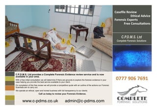 Casefile Review
                                                                                                                                Ethical Advice
                                                                                                                    Forensic Experts
                                                                                                                           Free Consultations




C.P.D.M.S. Ltd provides a Complete Forensic Evidence review service and is now
available in your area.
With a free initial consultation we will determine if there are grounds to explore the forensic evidence in your    0777 906 7691
case helping you provide the best service available to your client.
On completion of this free review we will provide a competitive quote with an outline of the actions our Forensic
Scientists aim to carry out.
We operate an ethical, open and honest business with full transparency to our clients.
                            Call us today to review your Forensic Evidence.


        www.c-pdms.co.uk                                     admin@c-pdms.com
 