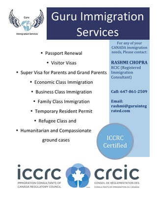  
	
  
For	
  any	
  of	
  your	
  
CANADA	
  immigration	
  
needs,	
  Please	
  contact:	
  
	
  
RASHMI	
  CHOPRA	
  
RCIC	
  (Registered	
  
Immigration	
  
Consultant)	
  
	
  
	
  
Call:	
  647-­‐861-­‐2509	
  	
  
	
  
Email:	
  
rashmi@guruinteg
rated.com	
  
	
  
Guru	
  Immigration	
  
Services	
  
	
  
• Passport	
  Renewal	
  
• Visitor	
  Visas	
  
• Super	
  Visa	
  for	
  Parents	
  and	
  Grand	
  Parents	
  
• Economic	
  Class	
  Immigration	
  
• Business	
  Class	
  Immigration	
  
• Family	
  Class	
  Immigration	
  
• Temporary	
  Resident	
  Permit	
  
• Refugee	
  Class	
  and	
  
• Humanitarian	
  and	
  Compassionate	
  	
  
ground	
  cases	
   ICCRC	
  
Certified	
  
 
