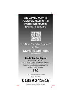 AS Level Maths
  A Level Maths &
   Further Maths
    Exams in January




Is It Time For Extra Support?
            At The
  Maths-School
              Bury St Edmunds


     Grade Booster Course
                      th   th     th
          December 28 , 29 , 30
 For AS level Maths and A level Maths
  students needing extra support to
          achieve their grades

                £60
       Call Claire Meadows-Smith
              0774 703 7441


 01359 241616
       To book or get further details
 