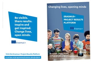 ERASMUS+
PROJECT RESULTS
PLATFORM
Changing lives, opening minds
ec.europa.eu/programmes/erasmus-plus/projects
Be visible.
Share results.
Inspire and
get inspired.
Change lives,
open minds.
Visit the Erasmus+ Project Results Platform
©EuropeanUnion,2015-EuropeanCommission,DGEducationandCulture—Photos©shutterstock.com
Be visible. Share results.
Inspire and get inspired...
Use the Erasmus+ Project Results Platform!
ec.europa.eu/programmes/erasmus-plus/projects
 