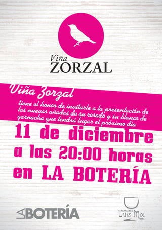 Viña ZORZAL 
Viña Zorzal 
11 de diciembre 
tiene el honor de invitarle a la presentación de 
las nuevas añadas de su rosado y su blanco de 
garnacha que tendrá lugar el próximo día 
a las 20:00 horas 
en LA BOTERÍA 
