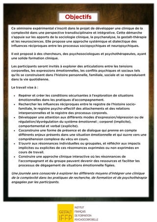 Objectifs
Ce séminaire expérimental s’inscrit dans le projet de développer une clinique de la
complexité dans une perspective transdisciplinaire et intégrative. Cette démarche
s’appuie sur les apports de la sociologie clinique, la psychanalyse, la gestalt-thérapie
et les neurosciences. Elle propose une approche systémique et dialectique des
influences réciproques entre les processus sociopsychiques et neuropsychiques.
Il est proposé à des chercheurs, des psychosociologues et psychothérapeutes, ayant
une solide formation clinique.
Les participants seront invités à explorer des articulations entre les tensions
corporelles, les expressions émotionnelles, les conflits psychiques et sociaux tels
qu’ils se construisent dans l’histoire personnelle, familiale, sociale et se reproduisent
dans la vie quotidienne.
Le travail vise à :
• Repérer et créer les conditions sécurisantes à l’exploration de situations
émotionnelles dans les pratiques d’accompagnement.
• Rechercher les influences réciproques entre le registre de l’histoire socio-
familiale, le registre psycho-affectif des attachements et des relations
interpersonnelles et le registre des processus corporels.
• Développer une attention aux différents modes d’expression/répression ou de
régulation/dysrégulation du système émotionnel ; corporel (implicite),
comportemental et verbal (explicite).
• Coconstruire une forme de présence et de dialogue qui prenne en compte
différents enjeux présents dans une situation émotionnelle et qui ouvre vers une
compréhension complexe du vécu en cours.
• S’ouvrir aux résonnances individuelles ou groupales, et réfléchir aux impacts
implicites ou explicites de ces résonnances exprimées ou non exprimées en
cours de travail.
• Construire une approche clinique interactive où les résonnances de
l’accompagnant et du groupe peuvent devenir des ressources et faciliter les
processus de dégagement de situations émotionnelle figées.
Une journée sera consacrée à explorer les différents moyens d’intégrer une clinique
de la complexité dans les pratiques de recherche, de formation et de psychothérapie
engagées par les participants.
 