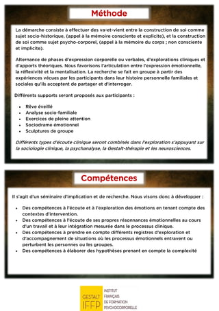 Compétences
visées
Méthode
La démarche consiste à effectuer des va-et-vient entre la construction de soi comme
sujet socio-historique, (appel à la mémoire consciente et explicite), et la construction
de soi comme sujet psycho-corporel, (appel à la mémoire du corps ; non consciente
et implicite).
Alternance de phases d’expression corporelle ou verbales, d’explorations cliniques et
d’apports théoriques. Nous favorisons l’articulation entre l’expression émotionnelle,
la réflexivité et la mentalisation. La recherche se fait en groupe à partir des
expériences vécues par les participants dans leur histoire personnelle familiales et
sociales qu’ils acceptent de partager et d’interroger.
Différents supports seront proposés aux participants :
• Rêve éveillé
• Analyse socio-familiale
• Exercices de pleine attention
• Sociodrame émotionnel
• Sculptures de groupe
Différents types d’écoute clinique seront combinés dans l’exploration s’appuyant sur
la sociologie clinique, la psychanalyse, la Gestalt-thérapie et les neurosciences.
Il s’agit d’un séminaire d’implication et de recherche. Nous visons donc à développer :
• Des compétences à l’écoute et à l’exploration des émotions en tenant compte des
contextes d’intervention.
• Des compétences à l’écoute de ses propres résonnances émotionnelles au cours
d’un travail et à leur intégration mesurée dans le processus clinique.
• Des compétences à prendre en compte différents registres d’exploration et
d’accompagnement de situations où les processus émotionnels entravent ou
perturbent les personnes ou les groupes.
• Des compétences à élaborer des hypothèses prenant en compte la complexité
 