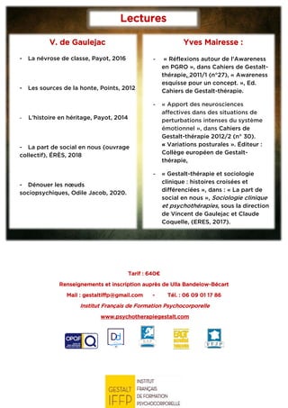 Tarif : 640€
Renseignements et inscription auprès de Ulla Bandelow-Bécart
Mail : gestaltiffp@gmail.com - Tél. : 06 09 01 17 86
Institut Français de Formation Psychocorporelle
www.psychotherapiegestalt.com
Lectures
conseillées
V. de Gaulejac
- La névrose de classe, Payot, 2016
- Les sources de la honte, Points, 2012
- L’histoire en héritage, Payot, 2014
- La part de social en nous (ouvrage
collectif), ÉRÈS, 2018
- Dénouer les nœuds
sociopsychiques, Odile Jacob, 2020.
Yves Mairesse :
- « Réflexions autour de l'Awareness
en PGRO », dans Cahiers de Gestalt-
thérapie, 2011/1 (n°27), « Awareness
esquisse pour un concept. », Ed.
Cahiers de Gestalt-thérapie.
- « Apport des neurosciences
affectives dans des situations de
perturbations intenses du système
émotionnel », dans Cahiers de
Gestalt-thérapie 2012/2 (n° 30).
« Variations posturales ». Éditeur :
Collège européen de Gestalt-
thérapie.
- « Gestalt-thérapie et sociologie
clinique : histoires croisées et
différenciées », dans : « La part de
social en nous », Sociologie clinique
et psychothérapies, sous la direction
de Vincent de Gaulejac et Claude
Coquelle, (ERES, 2017).
 