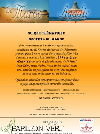 1290 Jean Talon est, Montréal Québec H2R 1W3 514-315-5754 Soirée thématique Secrets du Maroc Nous vous invitons à venir partager une soirée-conférence sur les Secrets du Maroc! Cet évènement prendra place à notre agence de voyages Papillon Vert dans notre nouveau local situé au  1290 rue Jean-Talon Est  au coin de Chambord près de l’hôpital Jean-Talon, métro Fabre. Notre invité spécial  saura vous envoûté en partageant ses aventures magiques dans ce pays enchanteur qui est le Maroc. Soyez donc au rendez-vous pour vous transporter dans ce pays unique remplis de merveilles naturelles. Soirée-Conférence : 19 novembre 2009  Heure : 18:30 hrs Voyages Papillon Vert  1290 Jean-Talon Est  Montréal  514-315-5754 On vous attend! Rsvp svp place limitée contactez-nous au 514-315-5754 ou par courriel au info@papillonvert.net   