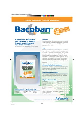 Bacoban_FlyerA4_GB.mx 19.02.2008 15:12 Uhr Seite 3
                                                                                                          C   M   Y   CM   MY   CY CMY   K




                                          Product information • Surface disinfection

                                                                         ®

                                                                                                                                WB                                         eria
                                                                                                                                                                     Bact
                                                                                                                                                STOP                  Fung
                                                                                                                                                                            i
                                                                                                                                                                                virus
                                                                                                                                                                                      es

                                                                                                     Water-based
                                                                                                                                             for up0
                                                                                                                                                 1ays to               Ce rtain

                                                                                                                                                 D

         Alcohol-free disinfection                                                                     Product
         and cleaning of medical                                                                       Water-based surface disinfectant concentrate containing
                                                                                                       a polycondensate, a quaternary ammonium compound
         fittings and equipment                                                                        and sodium pyrithione. Bacoban WB is free from
         and other surfaces                                                                            aldehydes and phenol.
         (in accordance with Directive 93/42/EEC: MDD)
                                                                                                       Uses
                                                                                                       Disinfection and cleaning of medical areas in accordance
                                                                                                       with Directive 93/42/EEC (Medical Devices) and all types
                                                                                                       of surfaces in hospitals, doctors’ practices, rehabilitation
                                                                                                       centres and old people’s homes. Especially useful in
                                                                                                       areas demanding effective and long-lasting hygiene.
                                                                                                       Particularly suitable for areas where unpleasant odours
                                                                                                       caused by micro-organisms form, such as toilets and
                                                                                                       sanitary facilities. Bacoban WB may be used in critical
                                                  ®
                                                                                                       and sensitive areas of the pharmaceutical and cosmetic
                                                                              WB                       industries.
                                                                Water-based

                                                                                                       Microbiological effectiveness
                          Alcohol-free disinfection
                          and cleaning of medical
                                                                                                       Bacoban WB is effective against: bacteria, fungi, hepatitis
                          fittings and equipment                                                       B and C viruses, HIV, influenza virus including H5N1,
                             and other surfaces                                                        rotaviruses and adenoviruses.
                           (in accordance with Directive 93/42/EEC: MDD)


                                                       eria

                                    STOP
                                                  Bact
                                                   Fung
                                                         i
                                                               iruse
                                                                     s
                                                                                                       Composition of product
                                     10
                                 for up

                                     Days
                                          to        Cert
                                                         ain v
                                                                                                       100 g solution contains: benzalkonium chloride 26 g,
                                                                                                       sodium pyrithione 2.5 g, polycondensates, perfume
                              5l
                          Concentrate          Mixing table see rear side
                                                                                                       substances, purified water.

                                                                                                       Physicochemical data
                                                                                                       Appearance:                                         yellow, clear liquid
                                                                                                       Viscosity (DIN 53211):                              110 sec at 2 mm
                                                                                                       opening
                                                                                                       pH value concentrate:                               5.3
                                                                                                       pH value 1 % solution:                              7.0
                                                                                                       Density:                                            1.04 g/cm3
       Delivery forms / Packaging units
       Unit sizes              Packaging units                                Art. no.                 Tested in accordance with DGHM guidelines
       5l canister             1 x 5l                                         BACWB5                   (high organic load).


                                                                                                                                                                                   ®



                                                                                   Special products for health, care and prevention GmbH




Probedruck
 
