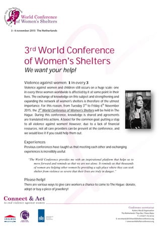 3rd	World	Conference		
of	Women's	Shelters	
We	want	your	help!		
Violence	against	women:	1	in	every	3	 	
Violence against women and children still occurs on a huge scale: one
in every three women worldwide is affected by it at some point in their
lives. The exchange of knowledge on this subject and strengthening and
expanding the network of women's shelters is therefore of the utmost
importance. For this reason, from Tuesday 3rd
to Friday 6th
November
2015, the 3rd
World Conference of Women's Shelters will be held in The
Hague. During this conference, knowledge is shared and agreements
are translated into actions. A boost for the common goal: putting a stop
to all violence against women! However, due to a lack of financial
resources, not all care providers can be present at the conference, and
we would love it if you could help them out.
Experiences		
Previous conferences have taught us that meeting each other and exchanging
experiences is incredibly useful.
“The World Conference provides me with an inspirational platform that helps us to
move forward and reminds us that we are not alone. It reminds us that thousands
of women are helping other women by providing a safe place where they can seek
shelter from violence so severe that their lives are truly in danger.”
Please	help!
There are various ways to give care workers a chance to come to The Hague: donate,
adopt or buy a piece of jewellery!
 