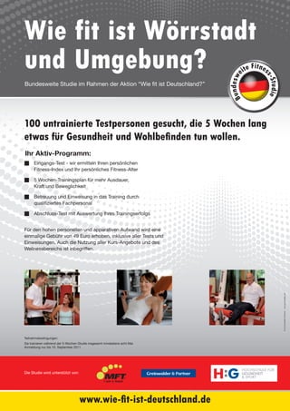 Wie fit ist Wörrstadt
und Umgebung?                                                                         e
                                                                                             it
                                                                                        ite F nes




                                                                                                   s-S
                                                                             d es w
Bundesweite Studie im Rahmen der Aktion “Wie fit ist Deutschland?”




                                                                                                    tudie
                                                                             B un
100 untrainierte Testpersonen gesucht, die 5 Wochen lang
etwas für Gesundheit und Wohlbefinden tun wollen.
Ihr Aktiv-Programm:
n Eingangs-Test - wir ermitteln Ihren persönlichen
  Fitness-Index und Ihr persönliches Fitness-Alter

n 5 Wochen-Trainingsplan für mehr Ausdauer,
  Kraft und Beweglichkeit

n Betreuung und Einweisung in das Training durch
  qualifiziertes Fachpersonal

n Abschluss-Test mit Auswertung Ihres Trainingserfolgs


Für den hohen personellen und apparativen Aufwand wird eine
einmalige Gebühr von 49 Euro erhoben, inklusive aller Tests und
Einweisungen. Auch die Nutzung aller Kurs-Angebote und des
Wellnessbereichs ist inbegriffen.




                                                                                                            © by Greinwalder & Partner . www.greinwalder.com




Teilnahmebedingungen:
Sie trainieren während der 5-Wochen-Studie insgesamt mindestens acht Mal.
Anmeldung nur bis 10. September 2011




                                                                            H:G
                                                                                      HOCHSCHULE FÜR
Die Studie wird unterstützt von:                                                      GESUNDHEIT
                                                                                      & SPORT




                                    www.wie-fit-ist-deutschland.de
 