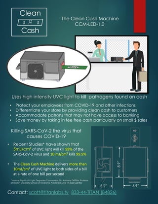 Clean
Cash
* source: Signify UV Light Degrades Coronavirus, Dr. Anthony Griffiths, Profesor
at Boston University School of Medicine. Published June 17-2020 LightED
The Clean Cash Machine
CCM-LED-1.0$ $
5.2” 6.9”
8.9”
• Protect your employees from COVID-19 and other infections
• Differentiate your store by providing clean cash to customers
• Accommodate patrons that may not have access to banking
• Save money by taking in fee free cash particularly on small $ sales
Uses high intensity UVC light to kill pathogens found on cash
Contact: scott@titanlabs.tv 833-44-TITAN (84826)
• Recent Studies* have shown that
5mJ/cm² of UVC light will kill 99% of the
SARS-CoV-2 virus and 10 mJ/cm² kills 99.9%
• The Clean Cash Machine delivers more than
10mJ/cm² of UVC light to both sides of a bill
at a rate of one bill per second
Killing SARS-CoV-2 the virus that
causes COVID-19
 