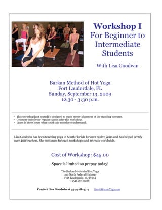 Print Flyer




                                                                  Workshop I
                                                                 For Beginner to
                                                                  Intermediate
                                                                    Students
                                                                      With Lisa Goodwin


                              Barkan Method of Hot Yoga
                                 Fort Lauderdale, FL
                              Sunday, September 13, 2009
                                   12:30 - 3:30 p.m.

_________________________________________________________________________________

 • This workshop (not heated) is designed to teach proper alignment of the standing postures.
 • Get more out of your regular classes after this workshop.
 • Learn in three hours what could take months to understand.

_________________________________________________________________________________


 Lisa Goodwin has been teaching yoga in South Florida for over twelve years and has helped certify
 over 400 teachers. She continues to teach workshops and retreats worldwide.




                                Cost of Workshop: $45.00
                                Space is limited so prepay today!
                                        The Barkan Method of Hot Yoga
                                         1119 North Federal Highway
                                          Fort Lauderdale, FL 33304
                                                (954) 563-0488


                    Contact Lisa Goodwin at 954-328-4719            Lisa@Warm-Yoga.com
 