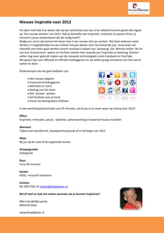 Nieuwe inspiratie voor 2012
Via deze mail laat ik je weten dat wij een workshop voor jou of je netwerk kunnen geven die ingaat
op ‘het nieuwe werken’ van 2012. Heb jij behoefte aan inspiratie, motivatie en passie of ken jij
iemand in jouw netwerkwerk die dit nodig heeft
                                             heeft?
Nodig ons uit en wij nemen het team mee in de nieuwe stijl van werken. Wij laten iedereen weer
denken in mogelijkheden en we creëren nieuwe ideeën voor het komende jaar. Jouw team wil
namelijk veel meer gaan werken vanuit resu
                                         resultaat in plaats van ‘aanwezig’ zijn. Mensen willen ‘de zin
van hun functioneren’ weten en hechten steeds meer waarde aan inspiratie en beleving. Klanten
                                                                        iratie
willen nog meer gebruik maken van de nieuwste technologieën zoals Facebook en YouT
                                                   technologieën                     YouTube.
We geven tips over effectief en efficiënt leidinggeven en we willen graag stimuleren om het vooral
samen te doen.

Onderwerpen die we gaan bekijken zijn:

      • Het nieuwe tijdperk
      • Inspirerend leidinggeven
                            geven
      • Identiteit en merk
      • Gedrag van het team
      • Het ´nieuwe´ werken
      • Zet Outlook naar je hand
      • Passie als belangrijkste drijfveer

In een workshop/presentatie van 45 minuten, zet ik jou en je team weer op scherp voor 2012!
                                                                          scherp

Effect
Inspiratie, motivatie, passie, tijd
                               tijdwinst, samenwerking en bovenal nieuwe inzichten
                                                            venal

Wanneer
Tijdens een kerstborrel, nieuwjaarstoespraak of in het begin van 2012

Waar
Bij jou op de zaak of een geplande locatie

Groepsgrootte
Onbeperkt

Duur
Circa 45 minuten

Kosten
€450,- inclusief reiskosten

Contact
06-10917261 of a.klaas@keepqlever.nl

Bel of mail en laat ons weten wanneer we je kunnen inspireren!

Met vriendelijke groet,
Albrecht klaas

www.KeepQlever.nl
 