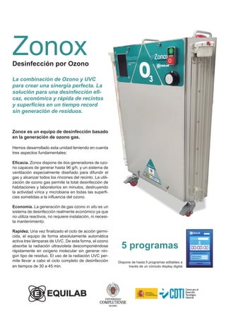 Zonox
Desinfección por Ozono
Zonox es un equipo de desinfección basado
en la generación de ozono gas.
Hemos desarrollado esta unidad teniendo en cuenta
tres aspectos fundamentales:
Eficacia. Zonox dispone de dos generadores de ozo-
no capaces de generar hasta 96 g/h, y un sistema de
ventilación especialmente diseñado para difundir el
gas y alcanzar todos los rincones del recinto. La utili-
zación de ozono gas permite la total desinfección de
habitaciones y laboratorios en minutos, destruyendo
la actividad vírica y microbiana en todas las superfi-
cies sometidas a la influencia del ozono.
Economía. La generación de gas ozono in situ es un
sistema de desinfección realmente económico ya que
no utiliza reactivos, no requiere instalación, ni necesi-
ta mantenimiento.
Rapidez. Una vez finalizado el ciclo de acción germi-
cida, el equipo de forma absolutamente automática
activa tres lámparas de UVC. De esta forma, el ozono
absorbe la radiación ultravioleta descomponiéndose
rápidamente en oxígeno molecular sin generar nin-
gún tipo de residuo. El uso de la radiación UVC per-
mite llevar a cabo el ciclo completo de desinfección
en tiempos de 30 a 45 min.
La combinación de Ozono y UVC
para crear una sinergia perfecta. La
solución para una desinfección efi-
caz, económica y rápida de recintos
y superficies en un tiempo record
sin generación de residuos.
Dispone de hasta 5 programas editables a
través de un cómodo display digital
5 programas
 