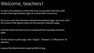Welcome, teachers!
Jurassic Park Bomb Game made by Mitch Craig
To start click anywhere and let the intro run by itself. Click the small
Jurassic Park logo (bottom right of screen) when necessary!
Once you reach the character selection/scoreboard page, you must click
the Jurassic Park logo to return to the question selection page.
Click the bullet to return to the scoreboard from question selection
page.
On the choose a path page, click “Jungle”, “Swamp”, or “Mountain” to
advance.
 
