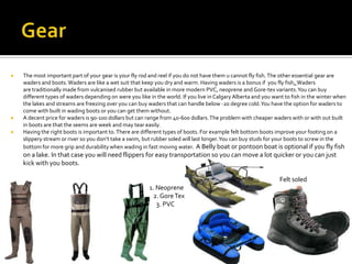    The most important part of your gear is your fly rod and reel if you do not have them u cannot fly fish. The other essential gear are
    waders and boots. Waders are like a wet suit that keep you dry and warm. Having waders is a bonus if you fly fish. Waders
    are traditionally made from vulcanised rubber but available in more modern PVC, neoprene and Gore-tex variants. You can buy
    different types of waders depending on were you like in the world. If you live in Calgary Alberta and you want to fish in the winter when
    the lakes and streams are freezing over you can buy waders that can handle below -20 degree cold. You have the option for waders to
    come with built in wading boots or you can get them without.
   A decent price for waders is 90-100 dollars but can range from 40-600 dollars. The problem with cheaper waders with or with out built
    in boots are that the seems are week and may tear easily.
   Having the right boots is important to. There are different types of boots. For example felt bottom boots improve your footing on a
    slippery stream or river so you don’t take a swim, but rubber soled will last longer. You can buy studs for your boots to screw in the
    bottom for more grip and durability when wading in fast moving water. A Belly boat or pontoon boat is optional if you fly fish
    on a lake. In that case you will need flippers for easy transportation so you can move a lot quicker or you can just
    kick with you boots.

                                                                                                                Felt soled
                                                         1. Neoprene
                                                           2. Gore Tex
                                                           3. PVC
 
