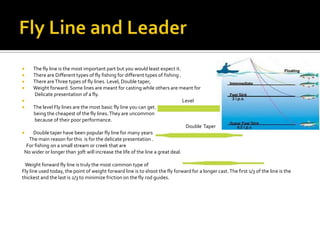     The fly line is the most important part but you would least expect it.
    There are Different types of fly fishing for different types of fishing .
    There are Three types of fly lines. Level, Double taper,
    Weight forward. Some lines are meant for casting while others are meant for
      Delicate presentation of a fly.
                                                                              Level
    The level Fly lines are the most basic fly line you can get.
     being the cheapest of the fly lines. They are uncommon
      because of their poor performance.
                                                                                Double Taper
    Double taper have been popular fly line for many years
   The main reason for this is for the delicate presentation .
  For fishing on a small stream or creek that are
 No wider or longer than 30ft will increase the life of the line a great deal.

 Weight forward fly line is truly the most common type of
Fly line used today, the point of weight forward line is to shoot the fly forward for a longer cast. The first 1/3 of the line is the
thickest and the last is 2/3 to minimize friction on the fly rod guides.
 