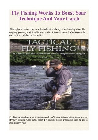 Fly Fishing Works To Boost Your 
Technique And Your Catch 
Although encounter is an excellent educator when you are learning about fly 
angling, you may additionally wish to check into the myriad of e-bookses that 
are readily available on the subject. 
Fly fishing involves a lot of factors, and you'll have to learn about these factors 
if you're visiting work in the sport. Fly angling books are an excellent means to 
start discovering! 
 