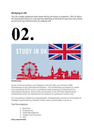 Studying in UK
The UK is highly globalized which means that the job market is competitive. The UK allows
the international students to work part time depending on the kind of course they have chosen
as well as the type Institution they are studying with.
02.
Scholarships
Some of the Universities and Colleges in the UK offer up to Pounds 2000
Scholarships to the International Students. The scholarships are based on merits
and sometimes IELTS score is considered while awarding scholarship to the
International Students. Some of the Universities in the UK have departmental
scholarships which are awarded to the students for particular courses only.
For scholarships related to Undergraduate / Postgraduate courses at Universities &
Colleges represented by FlyGrad, kindly meet us personally or email us.
Top five programs
1. Business
2. Engineering
3. Hotel Management
4. Health Care Sciences
5. Arts
Entry requirements:
 