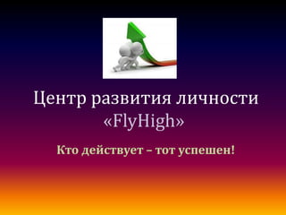 Центр развития личности
       «FlyHigh»
  Кто действует – тот успешен!
 