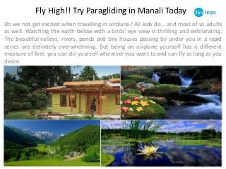 Fly High!! Try Paragliding in Manali Today 
Do we not get excited when travelling in airplane? All kids do… and most of us adults 
as well. Watching the earth below with a birds’ eye view is thrilling and exhilarating. 
The beautiful valleys, rivers, ponds and tiny houses passing by under you in a rapid 
series are definitely overwhelming. But being an airplane yourself has a different 
measure of feel, you can stir yourself wherever you want to and can fly as long as you 
desire. 
 