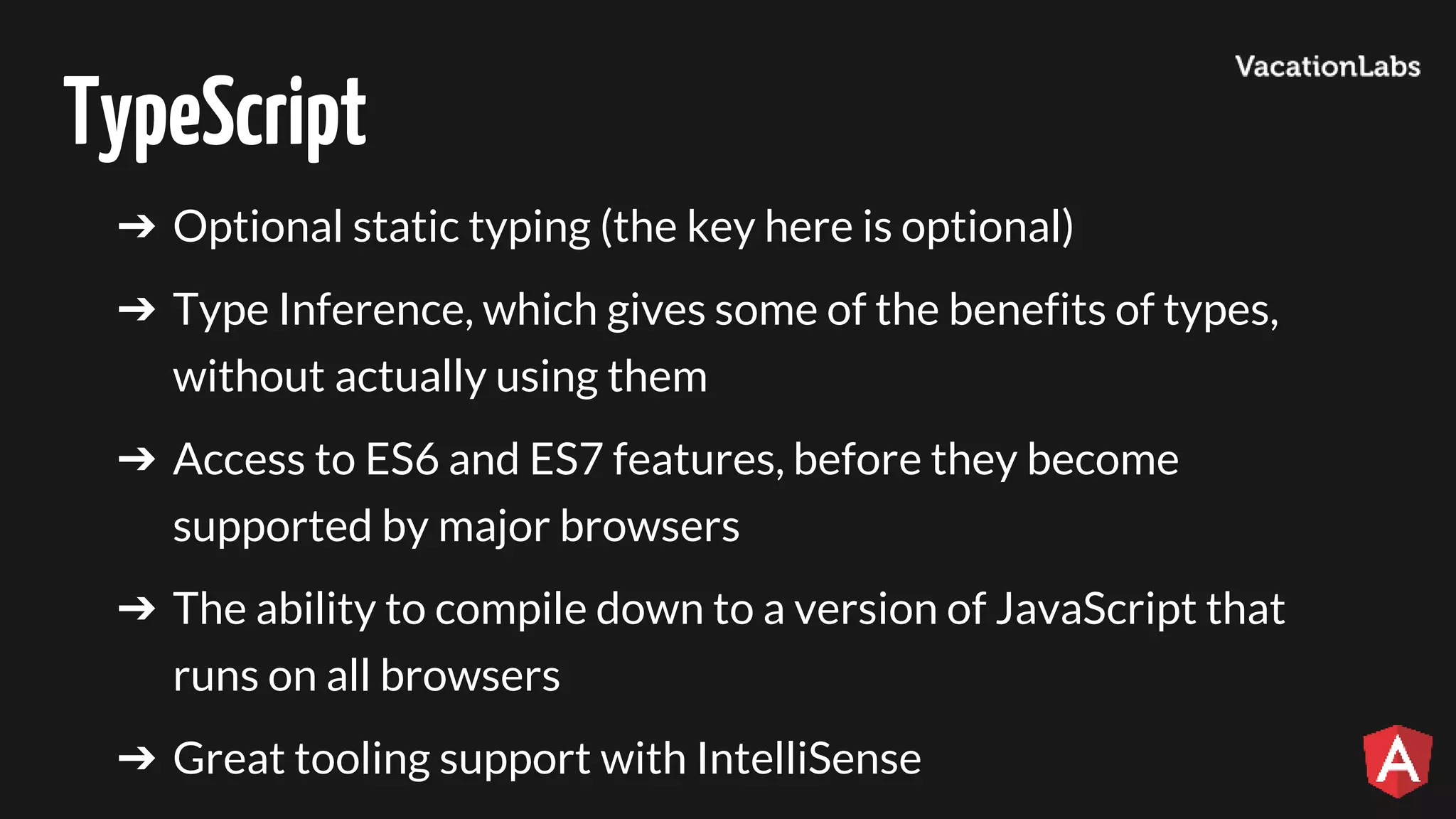 TypeScript ➔ Optional static typing (the key here is optional) ➔ Type Inference, which gives some of the benefits of types, without actually using them ➔ Access to ES6 and ES7 features, before they become supported by major browsers ➔ The ability to compile down to a version of JavaScript that runs on all browsers ➔ Great tooling support with IntelliSense 