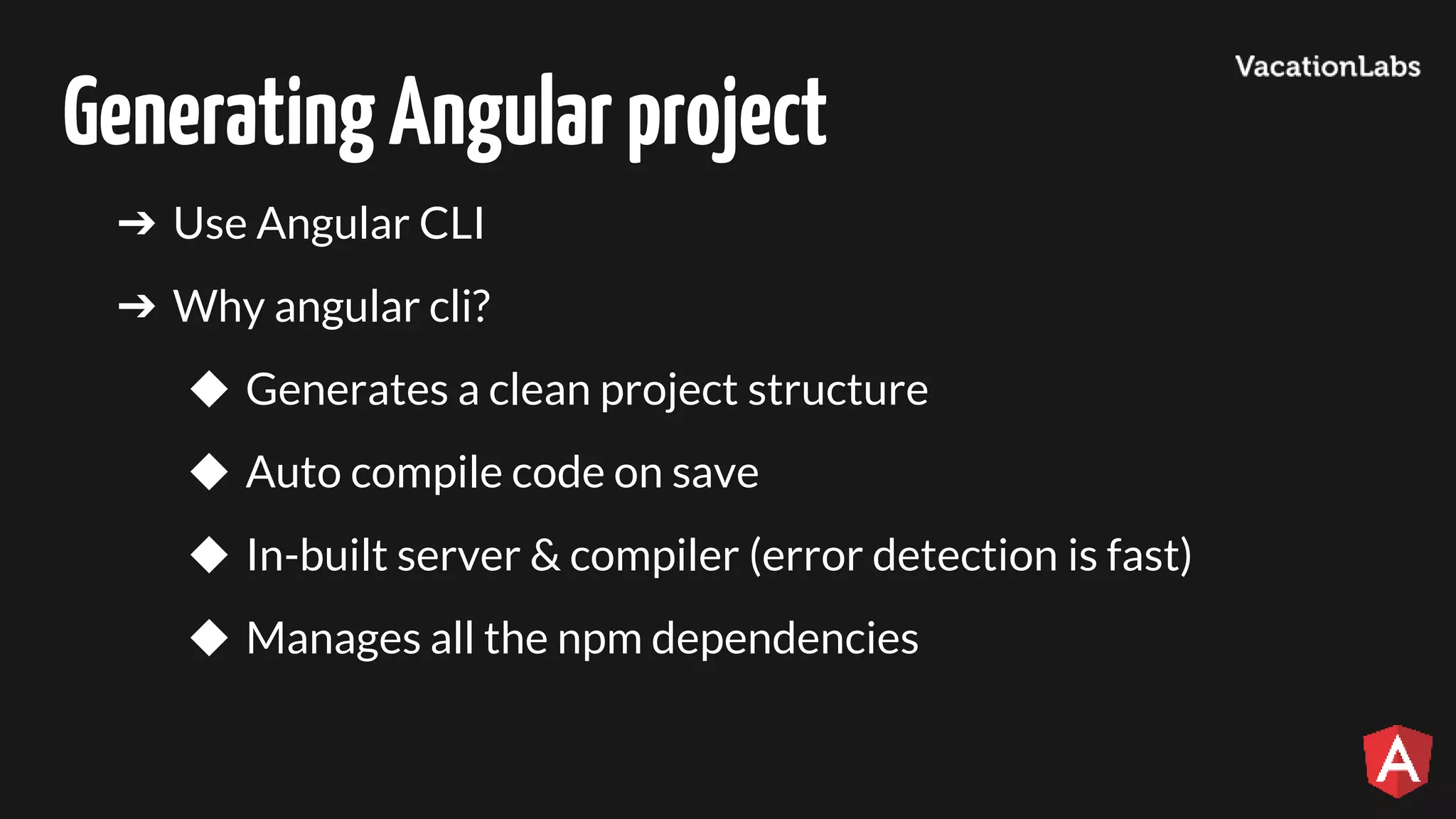 GeneratingAngularproject ➔ Use Angular CLI ➔ Why angular cli? ◆ Generates a clean project structure ◆ Auto compile code on save ◆ In-built server & compiler (error detection is fast) ◆ Manages all the npm dependencies 