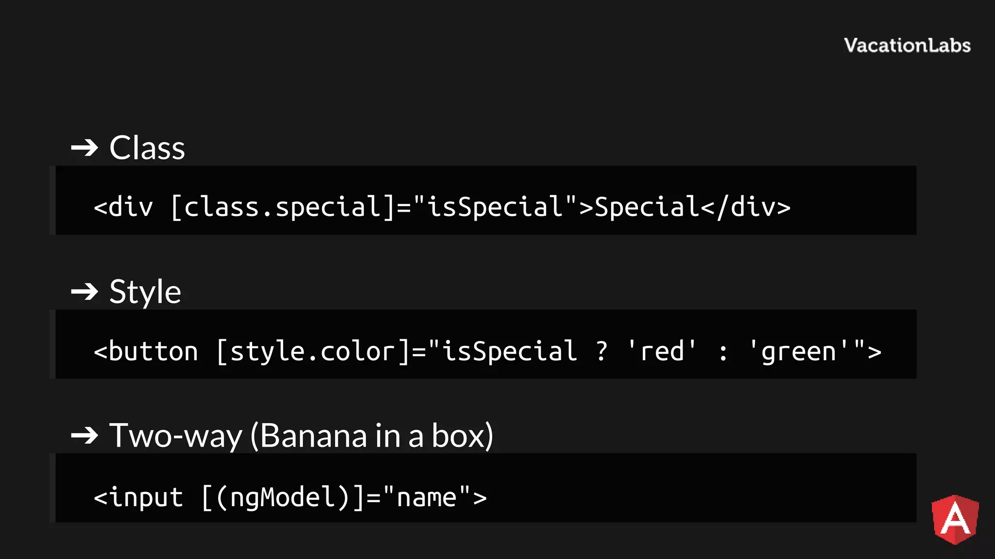 ➔ Class ➔ Style ➔ Two-way (Banana in a box) <div [class.special]="isSpecial">Special</div> <button [style.color]="isSpecial ? 'red' : 'green'"> <input [(ngModel)]="name"> 