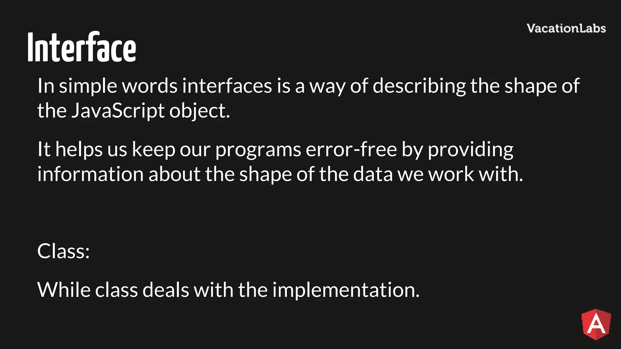 Interface In simple words interfaces is a way of describing the shape of the JavaScript object. It helps us keep our programs error-free by providing information about the shape of the data we work with. Class: While class deals with the implementation. 
