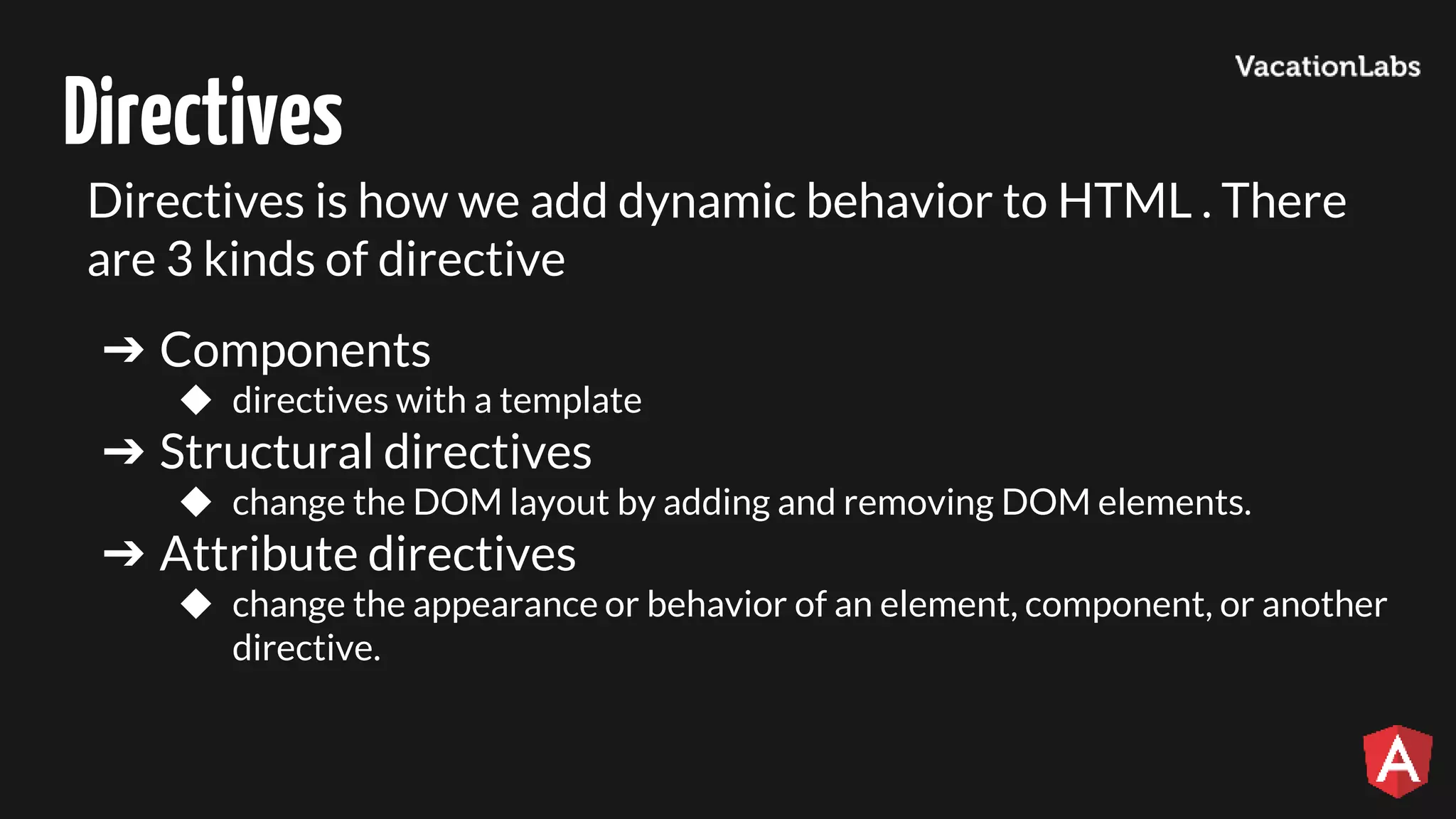 Directives Directives is how we add dynamic behavior to HTML . There are 3 kinds of directive ➔ Components ◆ directives with a template ➔ Structural directives ◆ change the DOM layout by adding and removing DOM elements. ➔ Attribute directives ◆ change the appearance or behavior of an element, component, or another directive. 