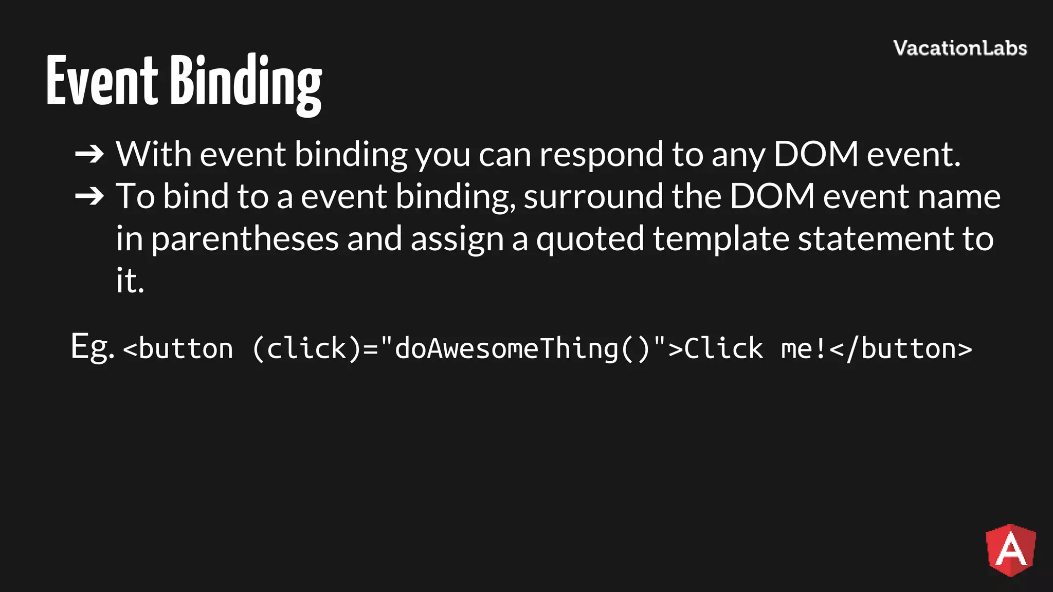 EventBinding ➔ With event binding you can respond to any DOM event. ➔ To bind to a event binding, surround the DOM event name in parentheses and assign a quoted template statement to it. Eg. <button (click)="doAwesomeThing()">Click me!</button> 