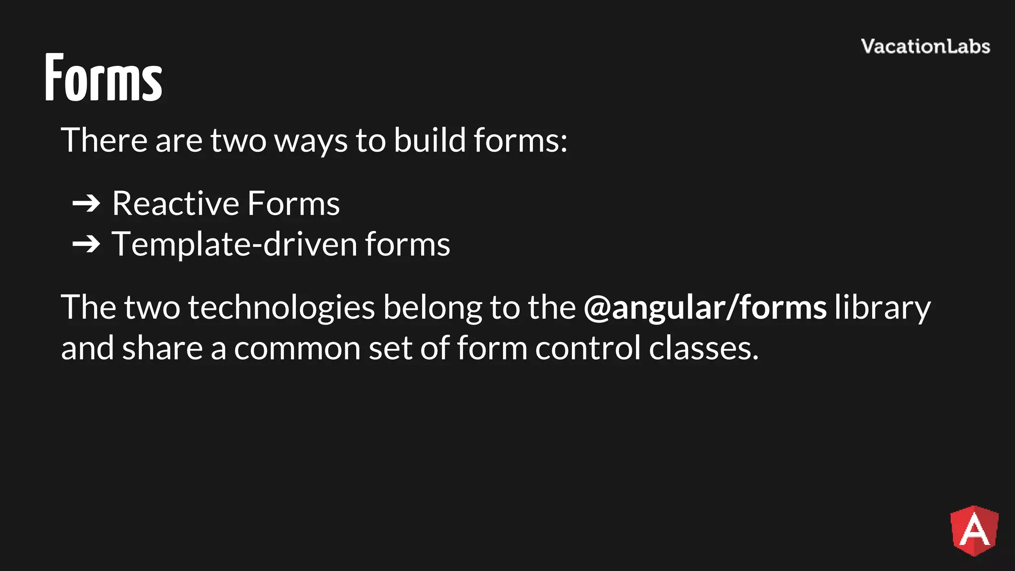 Forms There are two ways to build forms: ➔ Reactive Forms ➔ Template-driven forms The two technologies belong to the @angular/forms library and share a common set of form control classes. 