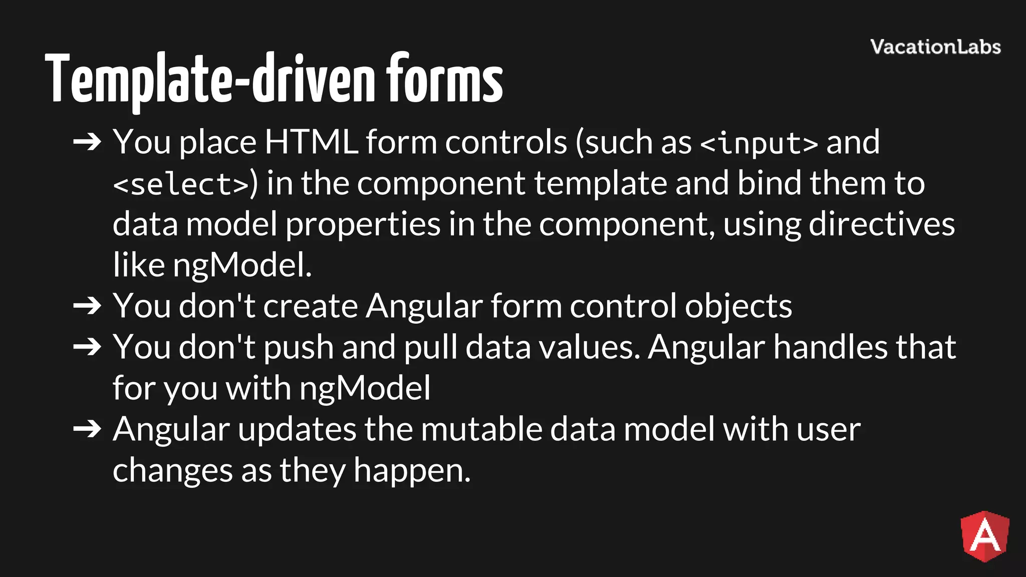 Template-drivenforms ➔ You place HTML form controls (such as <input> and <select>) in the component template and bind them to data model properties in the component, using directives like ngModel. ➔ You don't create Angular form control objects ➔ You don't push and pull data values. Angular handles that for you with ngModel ➔ Angular updates the mutable data model with user changes as they happen. 