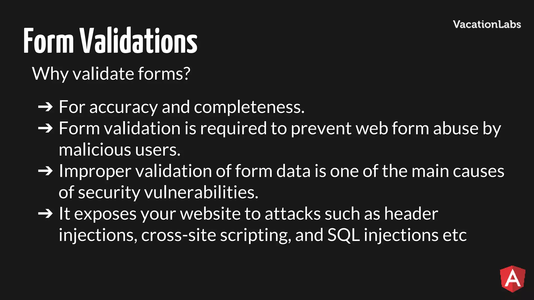 FormValidations Why validate forms? ➔ For accuracy and completeness. ➔ Form validation is required to prevent web form abuse by malicious users. ➔ Improper validation of form data is one of the main causes of security vulnerabilities. ➔ It exposes your website to attacks such as header injections, cross-site scripting, and SQL injections etc 