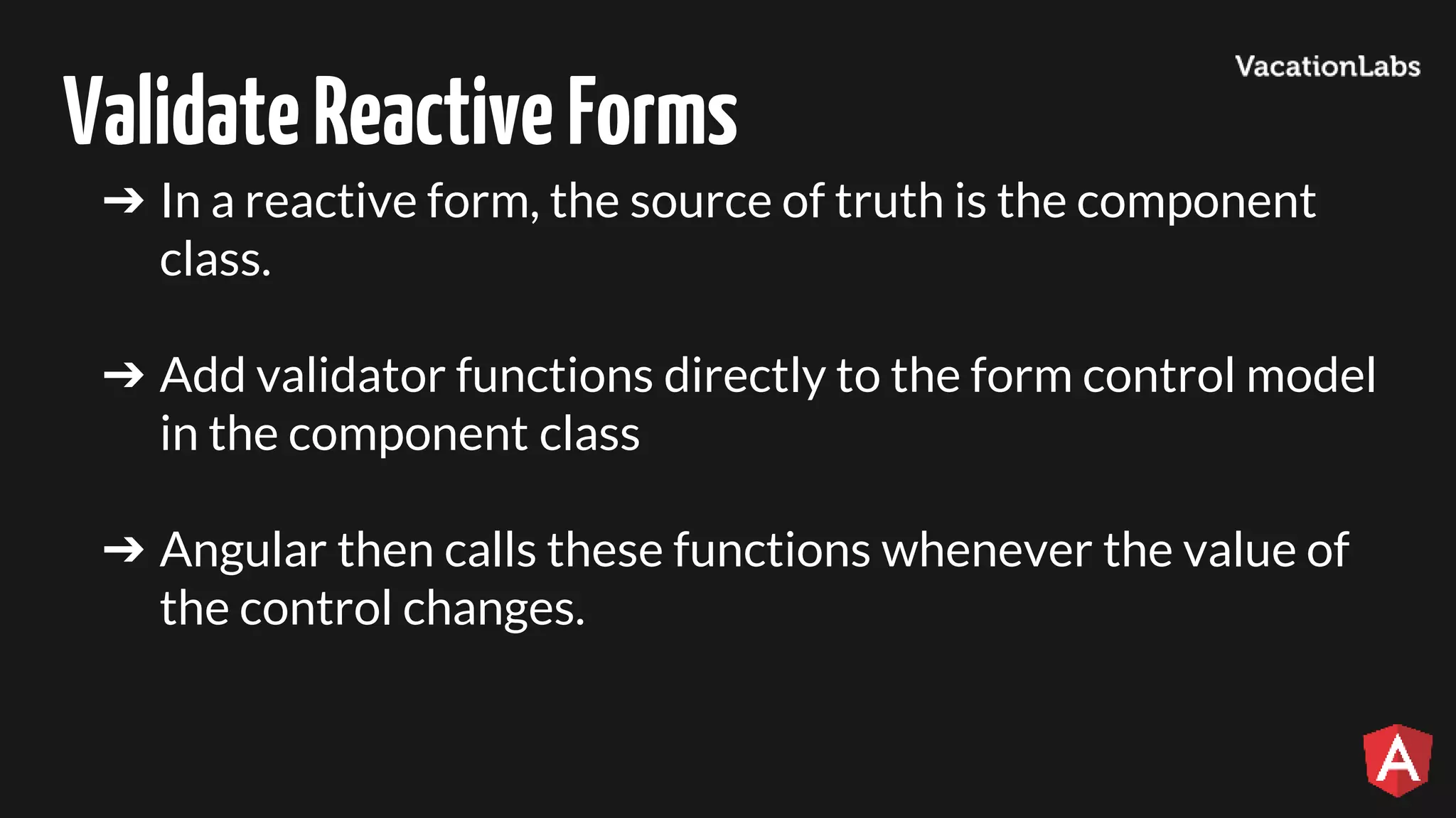 ValidateReactiveForms ➔ In a reactive form, the source of truth is the component class. ➔ Add validator functions directly to the form control model in the component class ➔ Angular then calls these functions whenever the value of the control changes. 