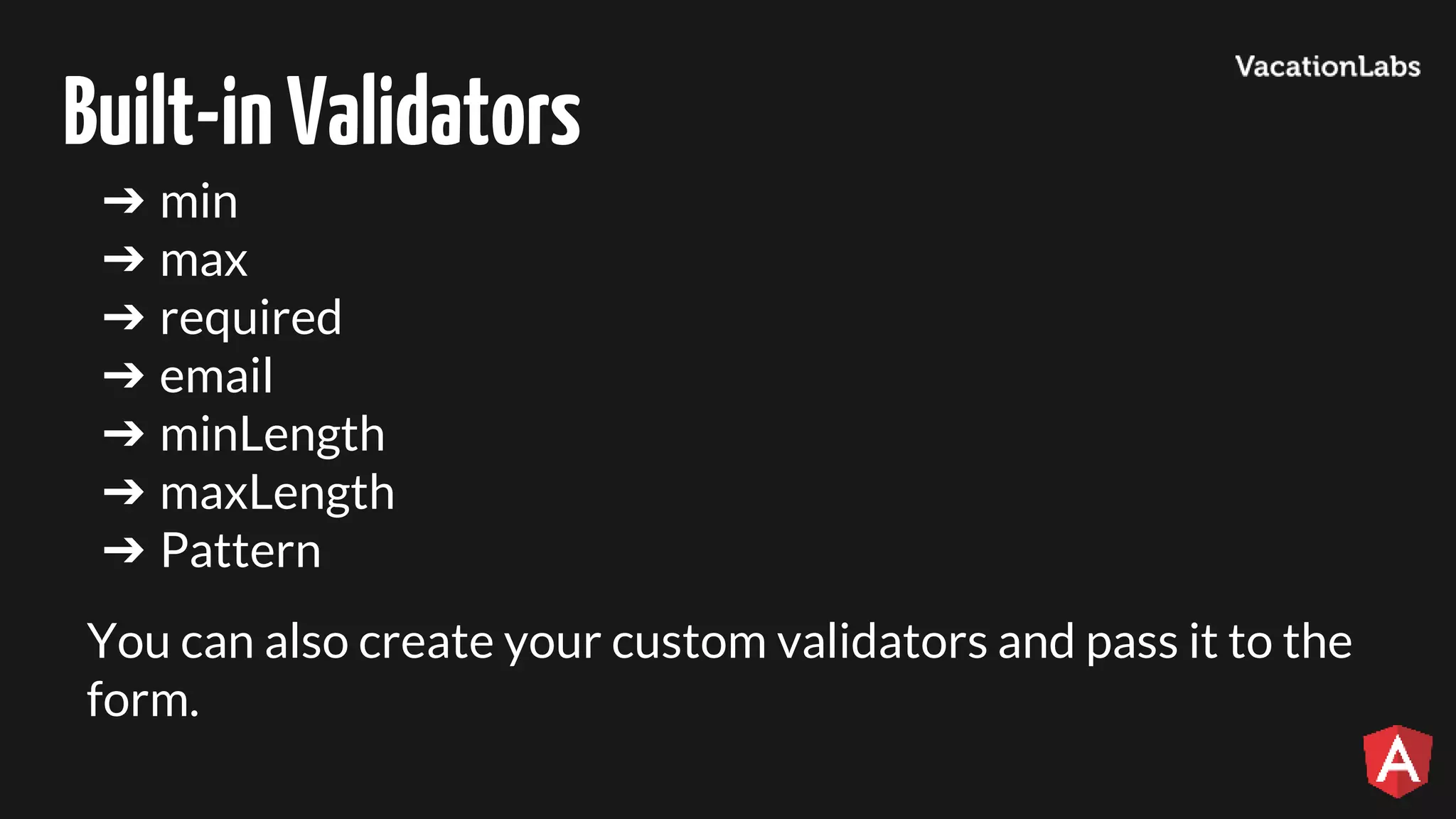 Built-inValidators ➔ min ➔ max ➔ required ➔ email ➔ minLength ➔ maxLength ➔ Pattern You can also create your custom validators and pass it to the form. 