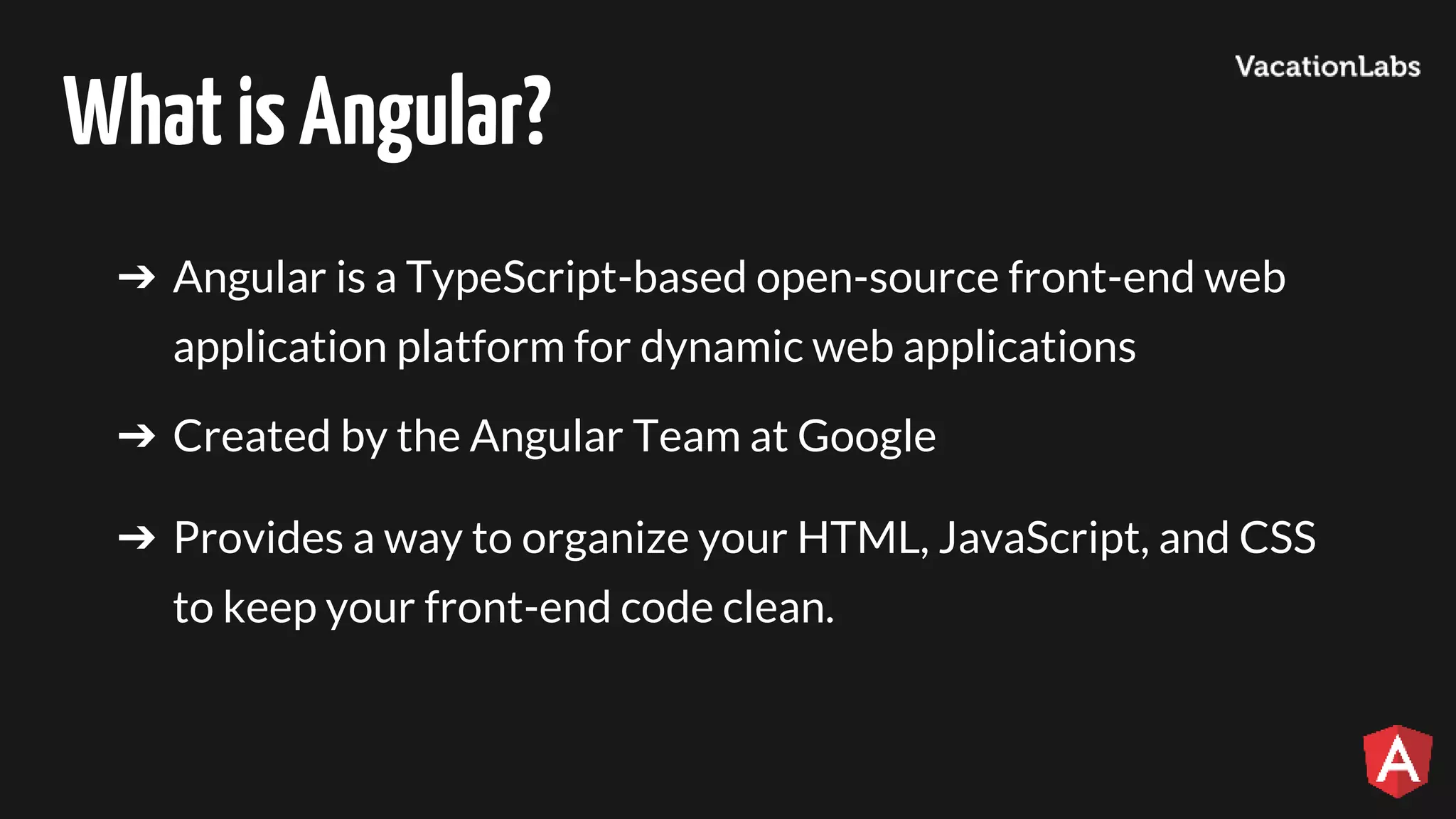 WhatisAngular? ➔ Angular is a TypeScript-based open-source front-end web application platform for dynamic web applications ➔ Created by the Angular Team at Google ➔ Provides a way to organize your HTML, JavaScript, and CSS to keep your front-end code clean. 