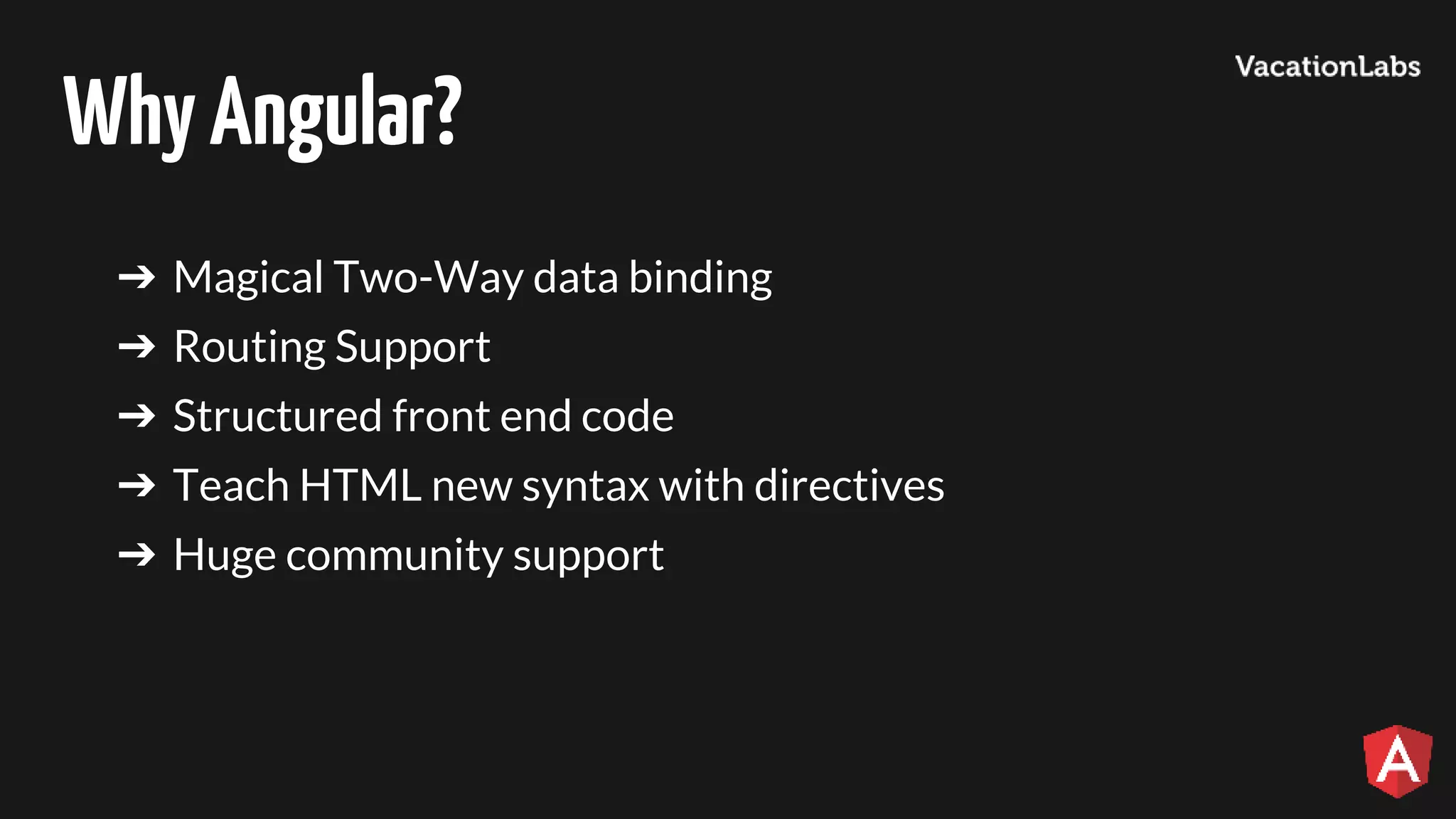 WhyAngular? ➔ Magical Two-Way data binding ➔ Routing Support ➔ Structured front end code ➔ Teach HTML new syntax with directives ➔ Huge community support 